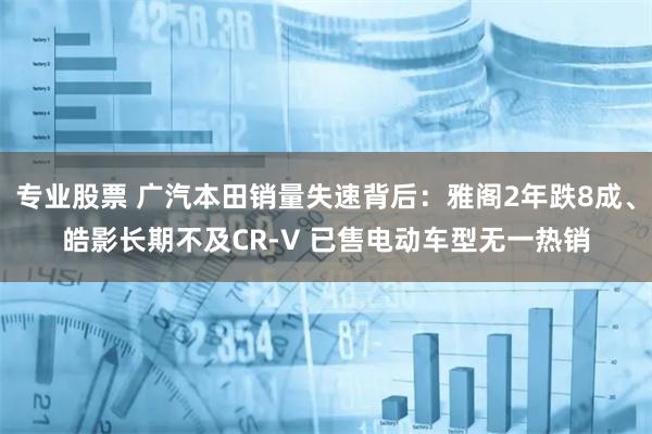 专业股票 广汽本田销量失速背后：雅阁2年跌8成、皓影长期不及CR-V 已售电动车型无一热销