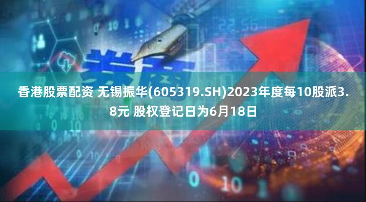 香港股票配资 无锡振华(605319.SH)2023年度每10股派3.8元 股权登记日为6月18日