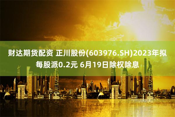 财达期货配资 正川股份(603976.SH)2023年拟每股派0.2元 6月19日除权除息