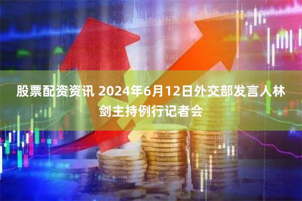 股票配资资讯 2024年6月12日外交部发言人林剑主持例行记者会