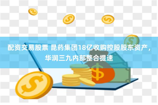 配资交易股票 昆药集团18亿收购控股股东资产，华润三九内部整合提速