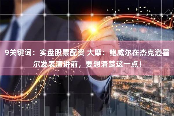 9关键词：实盘股票配资 大摩：鲍威尔在杰克逊霍尔发表演讲前，要想清楚这一点！