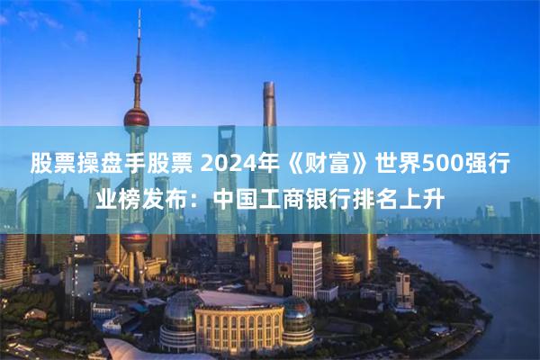 股票操盘手股票 2024年《财富》世界500强行业榜发布：中国工商银行排名上升