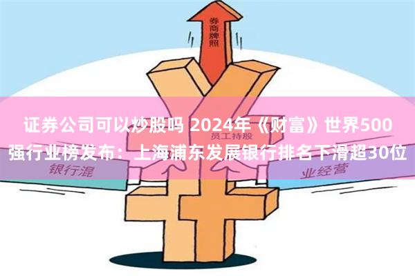 证券公司可以炒股吗 2024年《财富》世界500强行业榜发布：上海浦东发展银行排名下滑超30位