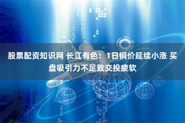 股票配资知识网 长江有色：1日铜价延续小涨 买盘吸引力不足致交投疲软