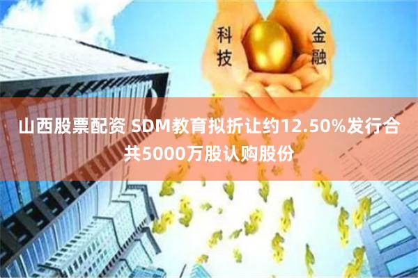 山西股票配资 SDM教育拟折让约12.50%发行合共5000万股认购股份