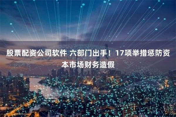 股票配资公司软件 六部门出手！17项举措惩防资本市场财务造假