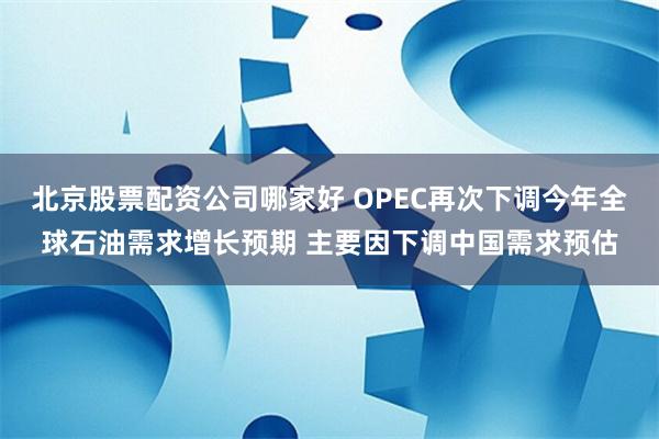 北京股票配资公司哪家好 OPEC再次下调今年全球石油需求增长预期 主要因下调中国需求预估