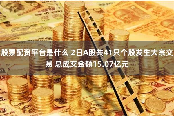 股票配资平台是什么 2日A股共41只个股发生大宗交易 总成交金额15.07亿元