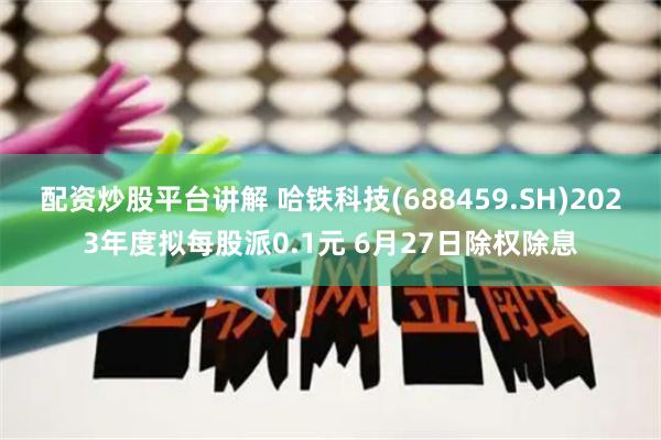 配资炒股平台讲解 哈铁科技(688459.SH)2023年度拟每股派0.1元 6月27日除权除息