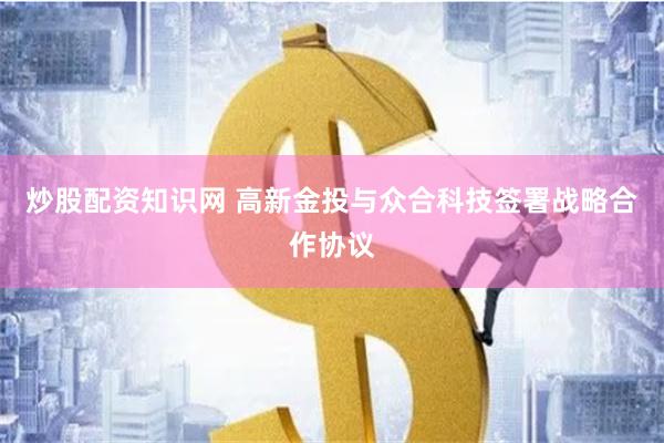 炒股配资知识网 高新金投与众合科技签署战略合作协议